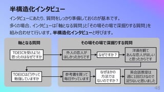 半構造化インタビュー
48
インタビューにあたり、質問をしっかり準備しておくのが基本です。
多くの場合、インタビューは「軸となる質問」と「その場その場で深掘りする質問」を
組み合わせて⾏います。半構造化インタビューと呼びます。
TOEICを受けようと
思ったのはなぜですか
外⼈の恋⼈が
ほしかったからです
なぜですか︖
洋画を観て
あんな恋⼈がほしい
と思ったからです
軸となる質問 その場その場で深掘りする質問
TOEICはどうやって
勉強していますか
参考書を買って
毎⽇やっています
なぜほかの
⽅法では
ないのですか︖
英会話教室は
週に1回だけなので
⾜りないと思いました
 