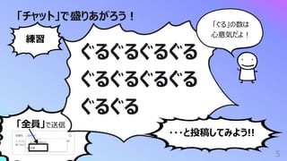 「全員」で送信
「チャット」で盛りあがろう︕
5
ぐるぐるぐるぐる
ぐるぐるぐるぐる
ぐるぐる
練習
・・・と投稿してみよう!!
「ぐる」の数は
⼼意気だよ︕
 