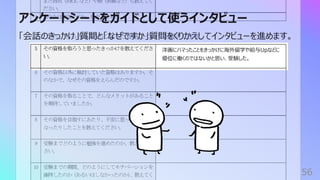 アンケートシートをガイドとして使うインタビュー
56
「会話のきっかけ」質問と「なぜですか」質問をくりかえしてインタビューを進めます。
洋画にハマったことをきっかけに海外留学や給与Upなどに
優位に働くのではないかと思い、受験した。
 