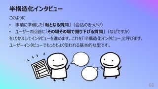 半構造化インタビュー
60
このように
• 事前に準備した「軸となる質問」（会話のきっかけ）
• ユーザーの回答に「その場その場で掘り下げる質問」（なぜですか）
をくりかえしてインタビューを進めます。これを「半構造化インタビュー」と呼びます。
ユーザーインタビューでもっともよく使われる基本的な型です。
 