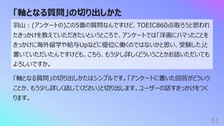 「軸となる質問」の切り出しかた
61
⽻⼭︓(アンケートの)この5番の質問なんですけど、TOEIC860点取ろうと思われ
たきっかけを教えていただきたいというところで、アンケートでは「洋画にハマったことを
きっかけに海外留学や給与Upなどに優位に働くのではないかと思い、受験した」と
書いていただいたんですけども、こちら、もう少し詳しくどういうことかお話いただいても
よろしいですか。
「軸となる質問」の切り出しかたはシンプルです。「アンケートに書いた回答がどういう
ことか、もう少し詳しく話してください」と切り出します。ユーザーの話すきっかけをつく
ります。
 