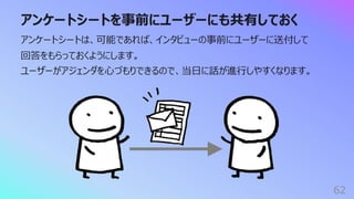アンケートシートを事前にユーザーにも共有しておく
62
アンケートシートは、可能であれば、インタビューの事前にユーザーに送付して
回答をもらっておくようにします。
ユーザーがアジェンダを⼼づもりできるので、当⽇に話が進⾏しやすくなります。
 