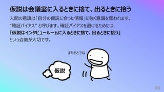 仮説は会議室に⼊るときに捨て、出るときに拾う
66
⼈間の意識は「⾃分の仮説に合った情報」に強く意識を奪われます。
“確証バイアス” と呼びます。確証バイアスを避けるためには、
「仮説はインタビュールームに⼊るときに捨て、出るときに拾う」
という姿勢が⼤切です。
仮説
またあとでね
 