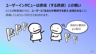 ユーザーインタビューは誘導（する誘惑）との戦い
68
たとえば無意識のうちに、ユーザーに「あなたが期待する答え」を⾔わせるように
誘導してしまうというかたちであらわれます。
（あなたに都合の
よい答え）
 