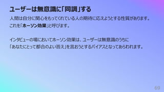 ユーザーは無意識に「同調」する
69
⼈間は⾃分に関⼼をもってくれている⼈の期待に応えようとする性質があります。
これを「ホーソン効果」と呼びます。
インタビューの場においてホーソン効果は、ユーザーは無意識のうちに
「あなたにとって都合のよい答え」を⾔おうとするバイアスとなってあらわれます。
 