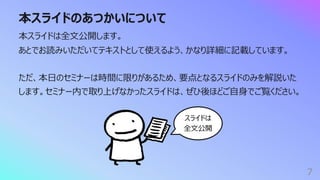 本スライドのあつかいについて
7
本スライドは全⽂公開します。
あとでお読みいただいてテキストとして使えるよう、かなり詳細に記載しています。
ただ、本⽇のセミナーは時間に限りがあるため、要点となるスライドのみを解説いた
します。セミナー内で取り上げなかったスライドは、ぜひ後ほどご⾃⾝でご覧ください。
スライドは
全⽂公開
 