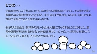 じつは・・・
74
⽻⼭はものすごい「⾮コミュ」です。飲み会での雑談は苦⼿ですし、その場その場で
臨機応変に質問を考えようとすると、すぐにあたまが真っ⽩になります。⽻⼭は反射
神経で会話ができる⼈間ではないのです。
それゆえに⽻⼭は、質問のバリエーションを⼤量にストックするようになりました。無
限の展開が考えられる飲み会での雑談と異なり、インタビューの質問は有限のバリ
エーションです。覚えることでなんとかなるのです。
 