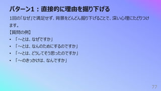 パターン1︓直接的に理由を掘り下げる
77
1回の「なぜ」で満⾜せず、背景をどんどん掘り下げることで、深い⼼理にたどりつけ
ます。
【質問の例】
• 「〜とは、なぜですか」
• 「〜とは、なんのためにするのですか」
• 「〜とは、どうしてそう思ったのですか」
• 「〜のきっかけは、なんですか」
 