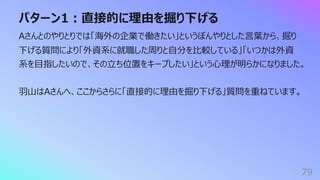 パターン1︓直接的に理由を掘り下げる
79
Aさんとのやりとりでは「海外の企業で働きたい」というぼんやりとした⾔葉から、掘り
下げる質問により「外資系に就職した周りと⾃分を⽐較している」「いつかは外資
系を⽬指したいので、その⽴ち位置をキープしたい」という⼼理が明らかになりました。
⽻⼭はAさんへ、ここからさらに「直接的に理由を掘り下げる」質問を重ねています。
 