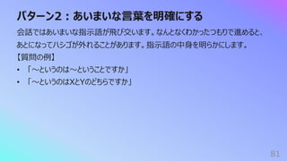 パターン2︓あいまいな⾔葉を明確にする
81
会話ではあいまいな指⽰語が⾶び交います。なんとなくわかったつもりで進めると、
あとになってハシゴが外れることがあります。指⽰語の中⾝を明らかにします。
【質問の例】
• 「〜というのは〜ということですか」
• 「〜というのはXとYのどちらですか」
 