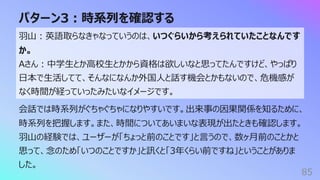 パターン3︓時系列を確認する
85
⽻⼭︓英語取らなきゃなっていうのは、いつぐらいから考えられていたことなんです
か。
Aさん︓中学⽣とか⾼校⽣とかから資格は欲しいなと思ってたんですけど、やっぱり
⽇本で⽣活してて、そんなになんか外国⼈と話す機会とかもないので、危機感が
なく時間が経っていったみたいなイメージです。
会話では時系列がぐちゃぐちゃになりやすいです。出来事の因果関係を知るために、
時系列を把握します。また、時間についてあいまいな表現が出たときも確認します。
⽻⼭の経験では、ユーザーが「ちょっと前のことです」と⾔うので、数ヶ⽉前のことかと
思って、念のため「いつのことですか」と訊くと「3年くらい前ですね」ということがありま
した。
 