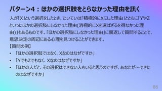 パターン4︓ほかの選択肢をとらなかった理由を訊く
86
⼈が「X」という選択をしたとき、たいていは「積極的にXにした理由」とともに「YやZ
といったほかの選択肢にしなかった理由(消極的にXを選ばざるを得なかった理
由)」もあるものです。「ほかの選択肢にしなかった理由」に裏返して質問することで、
意思決定の周辺にある⼼理を⾒つけることができます。
【質問の例】
• 「ほかの選択肢ではなく、Xなのはなぜですか」
• 「YでもZでもなく、Xなのはなぜですか」
• 「ほかの⼈だと、その選択はできない⼈もいると思うのですが、あなたが〜できた
のはなぜですか」
 