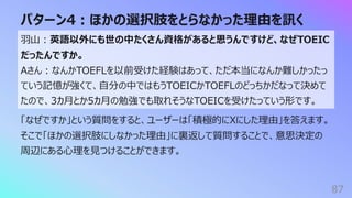 パターン4︓ほかの選択肢をとらなかった理由を訊く
87
⽻⼭︓英語以外にも世の中たくさん資格があると思うんですけど、なぜTOEIC
だったんですか。
Aさん︓なんかTOEFLを以前受けた経験はあって、ただ本当になんか難しかったっ
ていう記憶が強くて、⾃分の中ではもうTOEICかTOEFLのどっちかだなって決めて
たので、3カ⽉とか5カ⽉の勉強でも取れそうなTOEICを受けたっていう形です。
「なぜですか」という質問をすると、ユーザーは「積極的にXにした理由」を答えます。
そこで「ほかの選択肢にしなかった理由」に裏返して質問することで、意思決定の
周辺にある⼼理を⾒つけることができます。
 