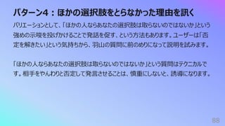 パターン4︓ほかの選択肢をとらなかった理由を訊く
88
バリエーションとして、「ほかの⼈ならあなたの選択肢は取らないのではないか」という
強めの⽰唆を投げかけることで発話を促す、という⽅法もあります。ユーザーは「否
定を解きたい」という気持ちから、⽻⼭の質問に前のめりになって説明を試みます。
「ほかの⼈ならあなたの選択肢は取らないのではないか」という質問はテクニカルで
す。相⼿をやんわりと否定して発⾔させることは、慎重にしないと、誘導になります。
 