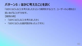 パターン5︓ほかに考えたことを訊く
90
「ほかにはどんなことを考えましたか」という質問をすることで、ユーザーの⼼理を広く
拾いあげることができます。
【質問の例】
• 「ほかにはどんなことを考えましたか」
• 「ほかにはどんな選択肢があったんですか」
 