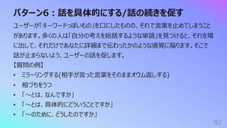パターン6︓話を具体的にする/話の続きを促す
92
ユーザーが「キーワードっぽいもの」を⼝にしたものの、それで⾔葉を⽌めてしまうこと
があります。多くの⼈は「⾃分の考えを総括するような単語」を⾒つけると、それを場
に出して、それだけであなたに詳細まで伝わったかのような感覚に陥ります。そこで
話が⽌まらないよう、ユーザーの話を促します。
【質問の例】
• ミラーリングする(相⼿が⾔った⾔葉をそのままオウム返しする)
• 相づちをうつ
• 「〜とは、なんですか」
• 「〜とは、具体的にどういうことですか」
• 「〜のために、どうしたのですか」
 