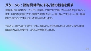 パターン6︓話を具体的にする/話の続きを促す
94
⾔葉をくりかえされると、ユーザーは「(あ、これについて話していいんだな)」と安⼼し
ます。「相づち」も同じです。質問で促すときは「〜とは、なんですか」「〜とは、具体
的にどういうことですか」といった⾔い回しをします。
ちなみに、Bさんのインタビューでも、次のようにオウム返しをしています。Bさんは⽻
⼭のオウム返しを受けて、たくさんの発話をしました。
 