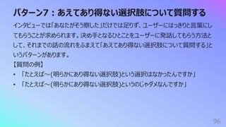 パターン7︓あえてあり得ない選択肢について質問する
96
インタビューでは「あなたがそう察した」だけでは⾜りず、ユーザーにはっきりと⾔葉にし
てもらうことが求められます。決め⼿となるひとことをユーザーに発話してもらう⽅法と
して、それまでの話の流れをふまえて「あえてあり得ない選択肢について質問する」と
いうパターンがあります。
【質問の例】
• 「たとえば〜(明らかにあり得ない選択肢)という選択はなかったんですか」
• 「たとえば〜(明らかにあり得ない選択肢)というのじゃダメなんですか」
 