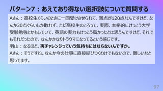 パターン7︓あえてあり得ない選択肢について質問する
97
Aさん︓⾼校⽣ぐらいのときに⼀回受けさせられて、満点が120点なんですけど、な
んか30点ぐらいしか取れず、ただ⾼校⽣のころって、実際、本格的にけっこう⼤学
受験勉強とかもしていて、英語の実⼒もけっこう⾼かったとは思うんですけど、それで
もそれだったので、なんかかなりトラウマになってるという感じです。
⽻⼭︓なるほど。再チャレンジっていう気持ちにはならないんですか。
Aさん︓そうですね。なんか今の仕事に直接結びつくわけでもないので、難しいなと
思ってます。
 