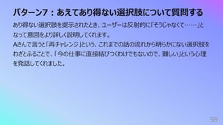 パターン7︓あえてあり得ない選択肢について質問する
98
あり得ない選択肢を提⽰されたとき、ユーザーは反射的に「そうじゃなくて……」と
なって意図をより詳しく説明してくれます。
Aさんで⾔うと「再チャレンジ」という、これまでの話の流れから明らかにない選択肢を
わざとふることで、「今の仕事に直接結びつくわけでもないので、難しい」という⼼理
を発話してくれました。
 