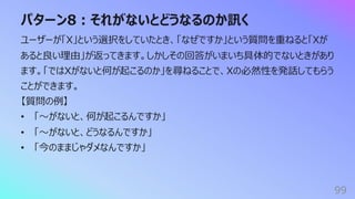 パターン8︓それがないとどうなるのか訊く
99
ユーザーが「X」という選択をしていたとき、「なぜですか」という質問を重ねると「Xが
あると良い理由」が返ってきます。しかしその回答がいまいち具体的でないときがあり
ます。「ではXがないと何が起こるのか」を尋ねることで、Xの必然性を発話してもらう
ことができます。
【質問の例】
• 「〜がないと、何が起こるんですか」
• 「〜がないと、どうなるんですか」
• 「今のままじゃダメなんですか」
 