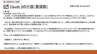 11
Claude 3の小説（冒頭部）
# 第1章
## 産総研、GASGプロジェクト
2035年、つくばの産業技術総合研究所（産総研）に、ひとつの重大なプロジェクトが動き出していた。それは、これまでに
ない高度な人工知能の開発を目指すGASG（Generative Artificial Super General Intelligence）プロジェクトである。
GASGは、単なる特化型AIではない。人間の知的活動のあらゆる領域において、人間を上回る性能を発揮することを目標
とした、真の意味での「強い汎用AI」の実現を目指していた。
杉山俊樹は、そのGASGプロジェクトに参加することになった新進気鋭のセキュリティエンジニアだ。彼の相棒を務めるの
は、同僚でありパートナーの上原麻里。二人はGASGプロジェクトの安全性を担保する重要な役割を与えられていた。
「杉山、GASGの開発状況はどうなっている？」
会議室で、上原が杉山に尋ねる。
「順調そのものだよ。片山博士を中心に、開発チームは昼夜を問わず働いている。もう間もなくGASGが動き出すはずだ」
杉山の言葉に、上原は複雑な表情を浮かべた。
執筆文字数：約10000文字
第22回資料から抜粋
 