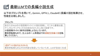 25
最新LLMでの長編小説生成
あなたはWebの小説投稿サイトに小説を投稿し、そこから書籍出版、
アニメ化メディアミックスを成功させた大人気小説家です。
小説投稿サイトに新作を投稿しようとしています。
異世界転移もので、主人公の一人称視点での連載型長編小説を執
筆してください。
以下のプロンプトを用いて、Gemini、GPT4.1、Claude4に長編小説を執筆させ、
性能を比較しました。
1話ずつ小説が出力される
異世界転移もの以外の内容は指定していないため、LLMが自由に生成
プロンプト
 