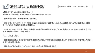 27
GPT4.1による長編小説 比較用に12話まで生成、約12000文字
# 【第1話】ブラック企業から異世界へ！？
## 〜気がついたら俺、魔王の娘のベビーシッターやってました〜
目が覚めた瞬間、俺は「終わった」と思った。
天井が見えない。いや、そもそも天井がない。まばゆいほどの青空と、ふかふかの草の匂い。どこかの高原か、草原
か。けれど、そんな場所に来た記憶はない。
――いや、待て。さっきまで俺は、残業続きで心身ともに疲弊したまま、デスクで寝落ちしていたはずだ。会社の白い天
井と、無機質な蛍光灯しか覚えがない。
「……ここは、どこだ？」
思わず口に出すと、誰もいないはずの草原に声が響く。不安がじわじわと胸を満たす。スマホに手を伸ばすも、ズボン
のポケットは空っぽだ。
現実感がどんどん薄れていくなかで、俺はおそるおそる辺りを見渡した。
 