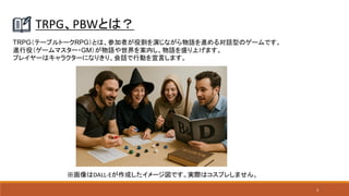 3
TRPG、PBWとは？
TRPG（テーブルトークRPG）とは、参加者が役割を演じながら物語を進める対話型のゲームです。
進行役（ゲームマスター・GM）が物語や世界を案内し、物語を盛り上げます。
プレイヤーはキャラクターになりきり、会話で行動を宣言します。
※画像はDALL-Eが作成したイメージ図です。実際はコスプレしません。
 
