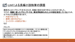 39
LLMによる長編小説執筆の課題
最新のLLMにプロンプトを与えれば、長編小説を生成できることはわかりました。
ですが、実験に使ったプロンプトでは、異世界転移ものとしか内容を指定していないため、
以下のような課題があります。
• 内容が似ている
• 展開に意外性がない
• キャラクターの個性が薄い
など
あなたはWebの小説投稿サイトに小説を投稿し、そこから書籍出版、
アニメ化メディアミックスを成功させた大人気小説家です。
小説投稿サイトに新作を投稿しようとしています。
異世界転移もので、主人公の一人称視点での連載型長編小説を執
筆してください。
プロンプト
 