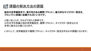41
課題の解決方法の課題
独自の世界観設定や、意外性のある展開（プロット）、魅力的なキャラクター設定を、
プロンプトに詳細に記載すればいいのです。
と言いましたが、それができたら簡単です。
10万文字の長編小説の世界観設定、展開（プロット）、キャラクター設定などは
非常に膨大な分量になります。
いかにして、世界観設定や展開（プロット）、キャラクター設定を作るかが課題になります。
 