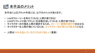 52
本手法のメリット
本手法によるプロット作成には、以下のメリットがあります。
• LLMがストーリーを考えてくれる（人間が楽できる）
• LLMがリプレイ小説（プロット）を自動生成してくれる（人間が楽できる）
• キャラクターの行動を人間が選択するため、ストーリー展開の意外性を出せる
• キャラクターを人間が演じているため、キャラクター性が深くなり魅力的になる
• 人間はTRPGを遊んでいるだけなので楽しい（重要）
 