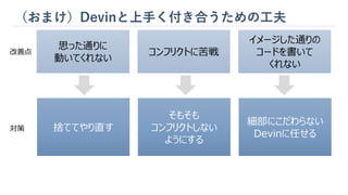 （おまけ）Devinと上手く付き合うための工夫
思った通りに
動いてくれない
コンフリクトに苦戦
イメージした通りの
コードを書いて
くれない
捨ててやり直す
そもそも
コンフリクトしない
ようにする
細部にこだわらない
Devinに任せる
改善点
対策
 
