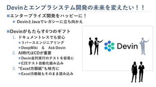 Devinとエンプラシステム開発の未来を変えたい！！
◼エンタープライズ開発をハッピーに！
⚫ DevinとJavaでレガシーに立ち向かえ
◼Devinがもたらす4つのギフト
1. ドキュメントレスでも安心
⚫リバースエンジニアリング
⚫DeepWiki ＆ Ask Devin
2. AI時代はCDが重要
⚫Devin並列実行のテストを容易に
⚫E2Eテスト自動化組み込み
3. “Excel方眼紙”も味方に
⚫Excel方眼紙もそのまま読み込み
 