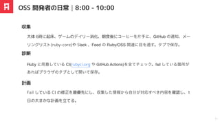 Ruby に用意している CI(rubyci.org や GitHub Actions)を全てチェック。fail している箇所が
あればブラウザのタブとして開いて保存。
大体 6時に起床、ゲームのデイリー消化、朝食後にコーヒーを
⽚
⼿
に、GitHub の通知、メー
リングリスト(ruby-core)や Slack 、Feed の Ruby/OSS 関連に目を通す。タブで保存。
収集
診断
計画
OSS 開発者の日常｜8:00 - 10:00
11
Fail している CI の修正を最優先にし、収集した情報から
⾃
分が対応すべき内容を確認し、1
⽇の⼤まかな計画を⽴てる。
 