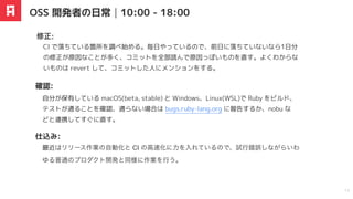 最近はリリース作業の自動化と CI の高速化に力を入れているので、試行錯誤しながらいわ
ゆる普通のプロダクト開発と同様に作業を行う。
CI で落ちている箇所を調べ始める。毎日やっているので、前日に落ちていないなら1日分
の修正が原因なことが多く、コミットを全部読んで原因っぽいものを直す。よくわからな
いものは revert して、コミットした人にメンションをする。
修正:
仕込み:
OSS 開発者の日常｜10:00 - 18:00
12
自分が保有している macOS(beta, stable) と Windows、Linux(WSL)で Ruby をビルド、
テストが通ることを確認、通らない場合は bugs.ruby-lang.org に報告するか、nobu な
どと連携してすぐに直す。
確認:
 