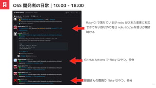 OSS 開発者の日常｜10:00 - 18:00
13
Ruby CI で落ちているが nobu が入れた変更に対応
できてない奴なので毎日 nobu にどんな感じか聞き
続ける
GitHub Actions で flaky なやつ、多分
笹田さんの環境で flaky なやつ、多分
 