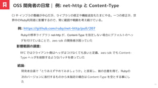 RFC ではクライアント側はヘッダはつけなくても良いと定義、aws-sdk でも Content-
Type ヘッダを削除するようなパッチを使っていた
Rubyの標準ライブラリ net-http が、Content-Type を指定しない場合にデフォルトのヘッ
ダを付けていることで、aws-sdk の開発者が困っていた
例: https://github.com/ruby/net-http/pull/207
影響範囲の調査:
OSS 開発者の日常｜ 例: net-http と Content-Type
14
開発者会議で「とりあえずやめてみましょうか」と提案し、皆の合意を得て、Rubyの
次のバージョンに添付するものから未指定の場合は Content-Type を空とする事にし
た
結論:
CI や インフラの整備が中心だが、ライブラリの修正や機能追加もたまにやる。⼀つの修正が、世
界中のRuby利⽤者に影響するので、常に範囲や戦略を考え続けている。
 