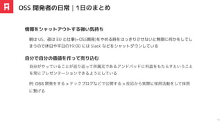 朝は US、夜は EU と仕事(=OSS開発)をやめる時をはっきりさせないと無限に何かをしてし
まうので休日や平日の19:00 には Slack などをシャットダウンしている
情報をシャットアウトする強い気持ち
OSS 開発者の日常｜1
⽇
のまとめ
18
自分がやっていることが巡り巡って所属元であるアンドパッドに利益をもたらすということ
を常にプレゼンテーションできるようにしている
自分で自分の価値を作って売り込む
例: OSS 開発をする > テックブログなどで公開する > 反応から実際に採用活動をして採用
に繋げる
 