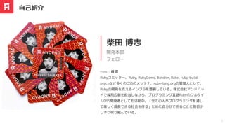 Rubyコミッター、Ruby, RubyGems, Bundler, Rake, ruby-build,
psychなど多くのOSSのメンテナ、ruby-lang.orgの管理人として、
Rubyの開発を支えるインフラを整備している。株式会社アンドパッ
ドで採用広報を担当しながら、プログラミング言語Rubyのフルタイ
ムOSS開発者としても活動中。「全ての人がプログラミングを通し
て楽しく成長できる社会を作る」ために自分ができることに毎日少
しずつ取り組んでいる。
柴田 博志
開発本部
フェロー
Profile ｜ 経 歴
自己紹介
2
 