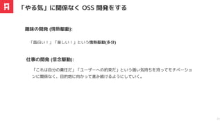 「⾯⽩い！」「楽しい！」という情熱駆動(多分)
趣味の開発 (情熱駆動):
「やる気」に関係なく OSS 開発をする
20
「これは⾃分の責任だ」「ユーザーへの約束だ」という強い気持ちを持ってモチベーショ
ンに関係なく、⽬的地に向かって進み続けるようにしていく。
仕事の開発 (信念駆動):
 