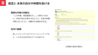 「この作業、毎回⾯倒だな…」で終わらせな
い。未来の⾃分が楽できるように、未来の仲間
が困らないように、⾃動化の仕組みを作る。
⾯倒な作業の⾃動化:
信念2: 未来の⾃分や仲間を助ける
22
新しいコミッタへのアカウントセットアップな
ど、いわゆる社内IT的なやつも全部やる
公開鍵の登録の棚卸し
社内IT業務:
 
