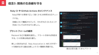 Rubyが様々な環境で正しく動くかを24時間365
⽇
チェッ
クする。
Ruby CI や GitHub Actions のメンテナンス
信念3: 開発の⽣命線を守る
23
新しいOSが出れば、Ruby Association と AWS のサポー
トを眺めながら適当な新しいテスト環境を⽤意する。
プラットフォームの維持
Mackerel などの監視を設定し、アラートがあれば対応を
する。CI の失敗は前述の通り。
多様な OS で構成されていて、それぞれの OS のメンテ
方法についてはそれなりに詳しい。
最近は落ち着いてきたアラート
 