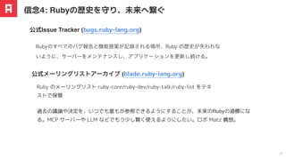 過去の議論や決定を、いつでも誰もが参照できるようにすることが、未来のRubyの道標にな
る。MCP サーバーや LLM などでもう少し賢く使えるようにしたい。ロボ Matz 構想。
Rubyのすべてのバグ報告と機能提案が記録される場所、Ruby の歴史が失われな
いように、サーバーをメンテナンスし、アプリケーションを更新し続ける。
公式Issue Tracker (bugs.ruby-lang.org)
信念4: Rubyの歴史を守り、未来へ繋ぐ
24
Ruby のメーリングリスト ruby-core/ruby-dev/ruby-talk/ruby-list をテキ
ストで保管
公式メーリングリストアーカイブ (blade.ruby-lang.org)
 