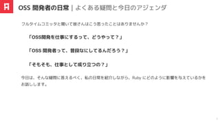 今⽇は、そんな疑問に答えるべく、私の⽇常を紹介しながら、Ruby にどのように影響を与えているかを
お話しします。
フルタイムコミッタと聞いて皆さんはこう思ったことはありませんか？
「OSS 開発者って、普段なにしてるんだろう？」
「OSS開発を仕事にするって、どうやって？」
「そもそも、仕事として成り⽴つの？」
OSS 開発者の日常｜よくある疑問と今日のアジェンダ
3
 