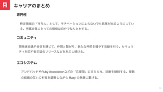 特定領域の「守り
⼈
」として、モチベーションによらないでも結果が出るようにしてい
る。所属企業にとっての価値は自分でなんとかする。
専⾨性
キャリアのまとめ
30
開発者会議や合宿を通じて、仲間と繋がり、新たな仲間を増やす活動を行う。セキュリ
ティ対応や安定版のリリースなどを対応し続ける。
コミュニティ
アンドパッドやRuby Associationなどの「応援団」に
⽀
えられ、活動を継続する。複数
の組織の互いの利害を調整しながら Ruby の発展に繋げる。
エコシステム
 