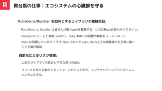 RubyGems と Bundler は皆さんが使うgemを管理する、いわばRuby世界のライフライン。
RubyGems/Bundler を始めとするライブラリの継続統合:
舞台裏の仕事｜エコシステムの⼼臓部を守る
6
リリース作業を
⾃
動化することで、
⼈
的ミスを防ぎ、メンテナのバーンアウトからエコ
システムを守る。
⾃動化によるリスク管理:
RubyGems チームと連携しながら、Ruby 本体への同梱や戦略をコーディネート
Ruby が同梱しているライブラリ(net-http や rake, rbs など) が開発版でも正常に動く
ことを毎日確認
上記のライブラリの統合も可能な限り自動化
 