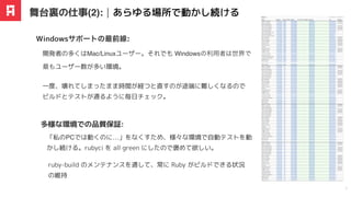 開発者の多くはMac/Linuxユーザー。それでも Windowsの利用者は世界で
最もユーザー数が多い環境。
Windowsサポートの最前線:
舞台裏の仕事(2):｜あらゆる場所で動かし続ける
7
「私のPCでは動くのに…」をなくすため、様々な環境で⾃動テストを動
かし続ける。rubyci を all green にしたので褒めて欲しい。
多様な環境での品質保証:
ruby-build のメンテナンスを通して、常に Ruby がビルドできる状況
の維持
一度、壊れてしまったまま時間が経つと直すのが途端に難しくなるので
ビルドとテストが通るように毎日チェック。
 