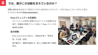 時間と給与を与えることで支えてくれているのはアンドパッド、一方で Ruby にフォーカスして支え
てくれているのが Ruby Association 。
カンファレンス前後に開催されるイベントの金銭的な
⽀
援や、新機能の開発グラントを通して Ruby コミッタの
継続性を確保
Rubyコミュニティの応援団:
では、誰がこの活動を⽀えているのか？
9
Ruby Associationと協
⼒
し、開発者が集う「開発合
宿」を企画・運営。
私の役割:
皆で集まり、開発を加速させ、新しい仲間を育てる場を
作る。
 