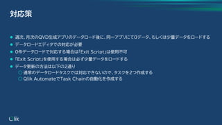 ⚫ 週次、月次のQVD生成アプリのデータロード後に、同一アプリにて0データ、もしくは少量データをロードする
⚫ データロードエディタでの対応が必要
⚫ 0件データロードで対応する場合は「Exit Script」は使用不可
⚫ 「Exit Script」を使用する場合は必ず少量データをロードする
⚫ データ更新の方法は以下の2通り
○ 通常のデータロードタスクでは対応できないので、タスクを2つ作成する
○ Qlik AutomateでTask Chainの自動化を作成する
対応策
 